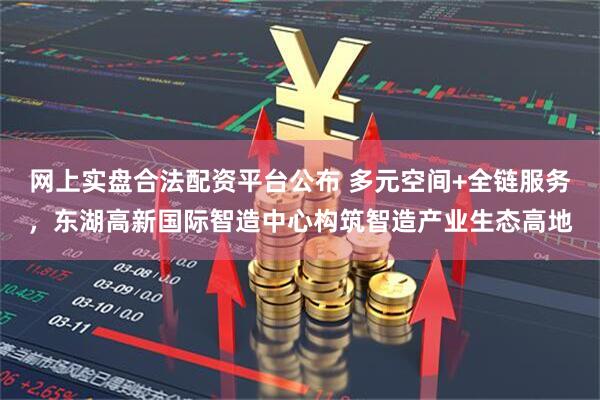 网上实盘合法配资平台公布 多元空间+全链服务，东湖高新国际智造中心构筑智造产业生态高地