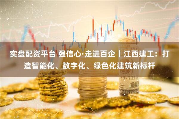 实盘配资平台 强信心·走进百企丨江西建工：打造智能化、数字化、绿色化建筑新标杆
