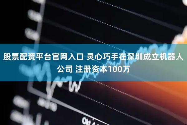 股票配资平台官网入口 灵心巧手在深圳成立机器人公司 注册资本100万