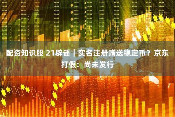 配资知识股 21辟谣｜实名注册赠送稳定币？京东打假：尚未发行