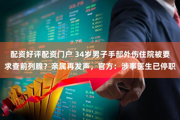 配资好评配资门户 34岁男子手部外伤住院被要求查前列腺？亲属再发声，官方：涉事医生已停职