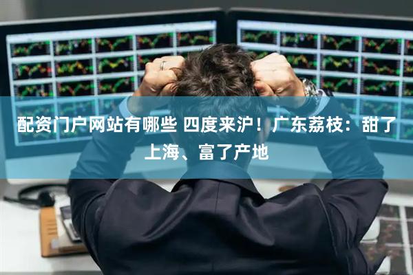 配资门户网站有哪些 四度来沪！广东荔枝：甜了上海、富了产地