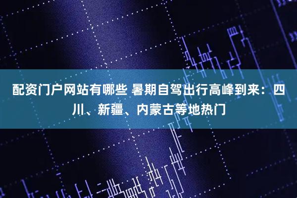 配资门户网站有哪些 暑期自驾出行高峰到来：四川、新疆、内蒙古等地热门