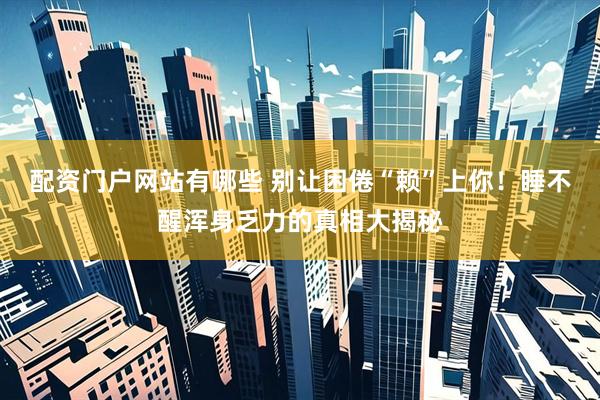 配资门户网站有哪些 别让困倦“赖”上你！睡不醒浑身乏力的真相大揭秘