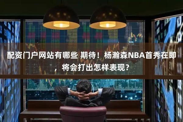 配资门户网站有哪些 期待！杨瀚森NBA首秀在即，将会打出怎样表现？