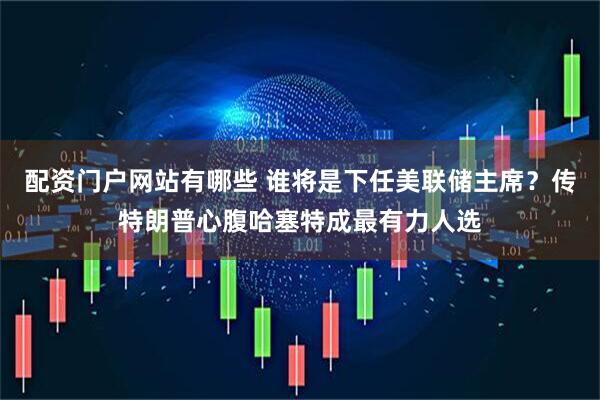 配资门户网站有哪些 谁将是下任美联储主席？传特朗普心腹哈塞特成最有力人选