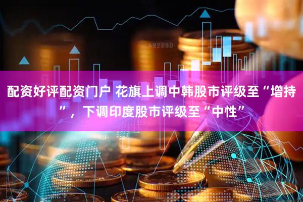 配资好评配资门户 花旗上调中韩股市评级至“增持”，下调印度股市评级至“中性”