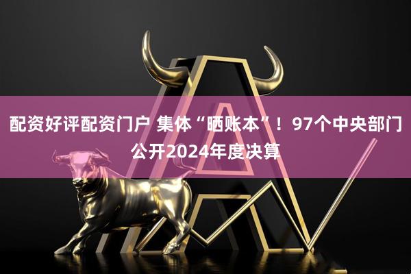 配资好评配资门户 集体“晒账本”！97个中央部门公开2024年度决算