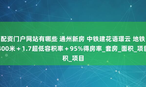 配资门户网站有哪些 通州新房 中铁建花语璟云 地铁400米＋1.7超低容积率＋95%得房率_套房_面积_项目
