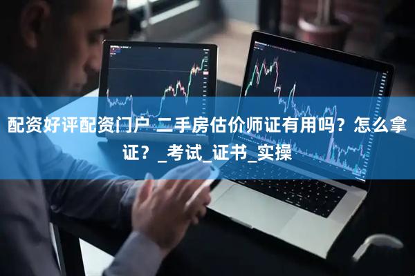 配资好评配资门户 二手房估价师证有用吗？怎么拿证？_考试_证书_实操