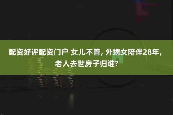 配资好评配资门户 女儿不管, 外甥女陪伴28年, 老人去世房子归谁?