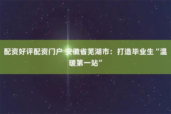 配资好评配资门户 安徽省芜湖市：打造毕业生“温暖第一站”