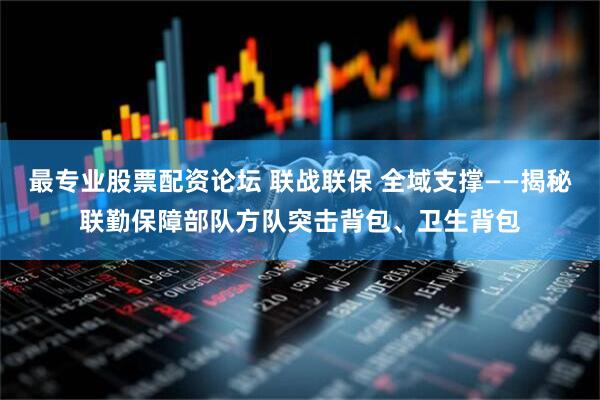 最专业股票配资论坛 联战联保 全域支撑——揭秘联勤保障部队方队突击背包、卫生背包