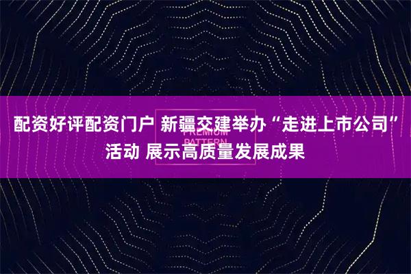 配资好评配资门户 新疆交建举办“走进上市公司”活动 展示高质量发展成果