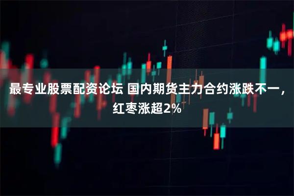 最专业股票配资论坛 国内期货主力合约涨跌不一，红枣涨超2%