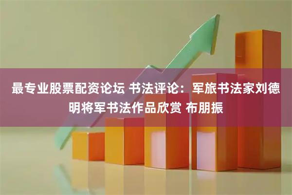 最专业股票配资论坛 书法评论：军旅书法家刘德明将军书法作品欣赏 布朋振