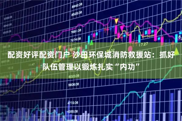 配资好评配资门户 沙田环保城消防救援站:抓好队伍管理以锻炼扎实“内功”