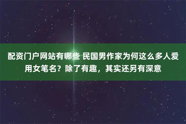 配资门户网站有哪些 民国男作家为何这么多人爱用女笔名?除了有趣,其实还另有深意
